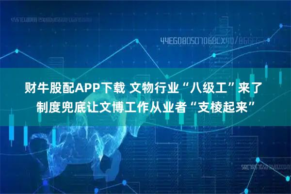 财牛股配APP下载 文物行业“八级工”来了 制度兜底让文博工作从业者“支棱起来”