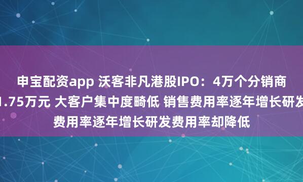 申宝配资app 沃客非凡港股IPO：4万个分销商年均销售额仅1.75万元 大客户集中度畸低 销售费用率逐年增长研发费用率却降低