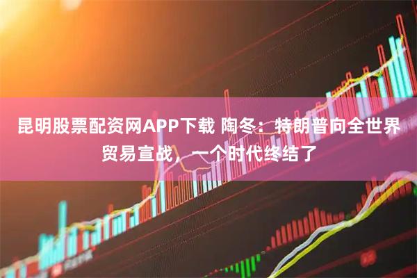 昆明股票配资网APP下载 陶冬：特朗普向全世界贸易宣战，一个时代终结了