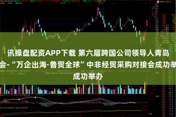 讯操盘配资APP下载 第六届跨国公司领导人青岛峰会-“万企出海·鲁贸全球”中非经贸采购对接会成功举办