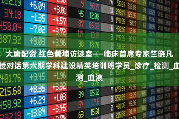 大唐配资 红色黄埔访谈室——临床首席专家竺晓凡教授对话第六期学科建设精英培训班学员_诊疗_检测_血液