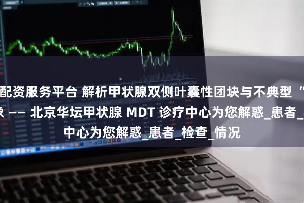 配资服务平台 解析甲状腺双侧叶囊性团块与不典型 “bgr” 现象 —— 北京华坛甲状腺 MDT 诊疗中心为您解惑_患者_检查_情况