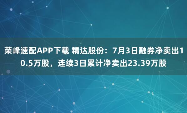 荣峰速配APP下载 精达股份：7月3日融券净卖出10.5万股，连续3日累计净卖出23.39万股