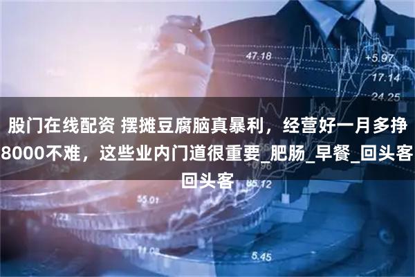 股门在线配资 摆摊豆腐脑真暴利，经营好一月多挣8000不难，这些业内门道很重要_肥肠_早餐_回头客