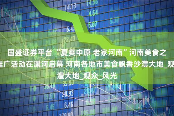 国盛证券平台 “夏爽中原 老家河南”河南美食之旅宣传推广活动在漯河启幕 河南各地市美食飘香沙澧大地_观众_风光