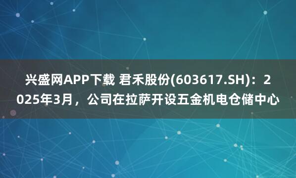 兴盛网APP下载 君禾股份(603617.SH)：2025年3月，公司在拉萨开设五金机电仓储中心