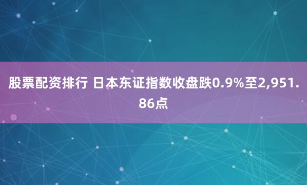 股票配资排行 日本东证指数收盘跌0.9%至2,951.86点