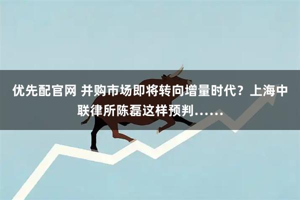 优先配官网 并购市场即将转向增量时代？上海中联律所陈磊这样预判……