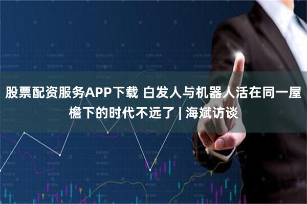 股票配资服务APP下载 白发人与机器人活在同一屋檐下的时代不远了 | 海斌访谈