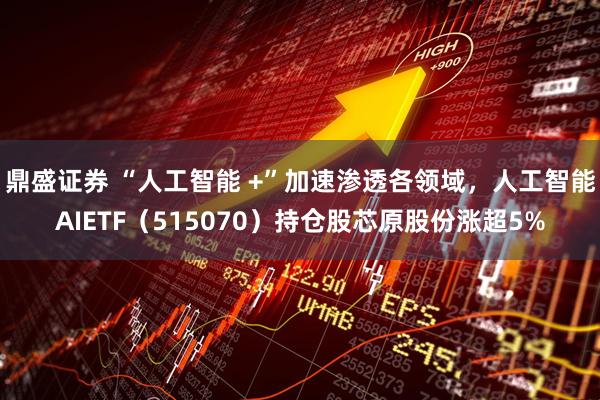 鼎盛证券 “人工智能 +”加速渗透各领域，人工智能AIETF（515070）持仓股芯原股份涨超5%