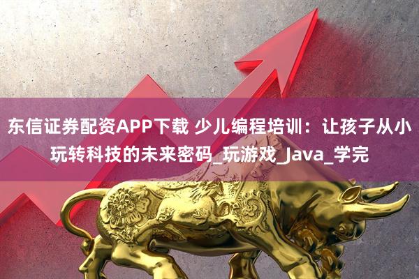 东信证券配资APP下载 少儿编程培训：让孩子从小玩转科技的未来密码_玩游戏_Java_学完