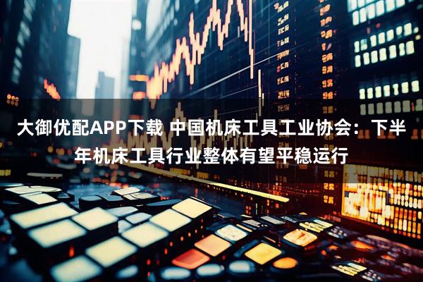 大御优配APP下载 中国机床工具工业协会：下半年机床工具行业整体有望平稳运行