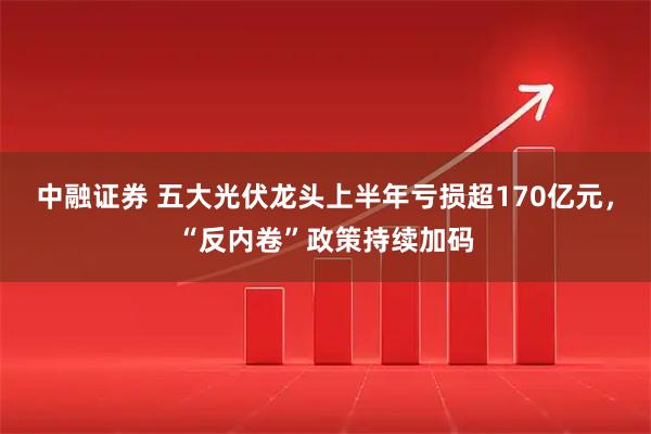 中融证券 五大光伏龙头上半年亏损超170亿元，“反内卷”政策持续加码