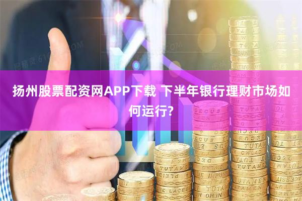 扬州股票配资网APP下载 下半年银行理财市场如何运行?