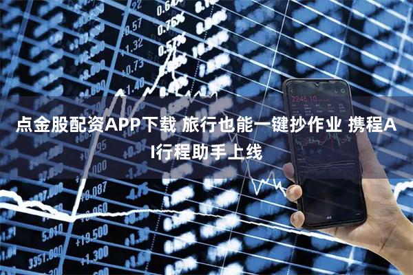 点金股配资APP下载 旅行也能一键抄作业 携程AI行程助手上线