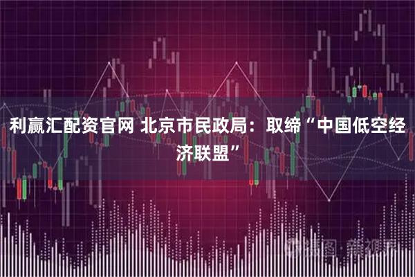 利赢汇配资官网 北京市民政局：取缔“中国低空经济联盟”